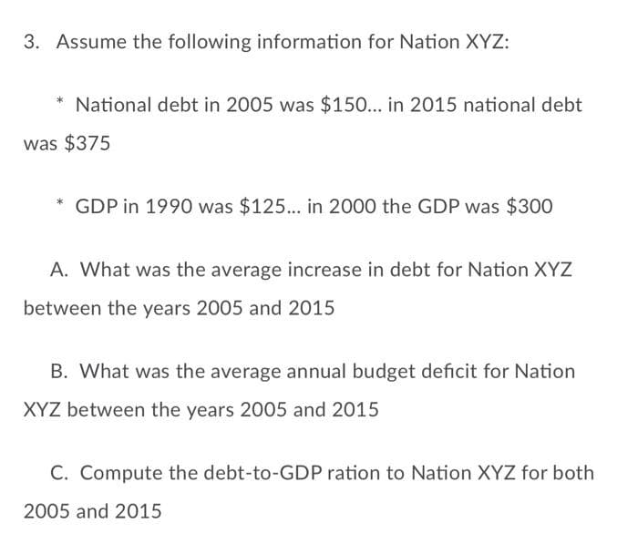 3. Assume the following information for Nation XYZ:
* National debt in 2005 was $150... in 2015 national debt
was $375
GDP in 1990 was $125... in 2000 the GDP was $300
A. What was the average increase in debt for Nation XYZ
between the years 2005 and 2015
B. What was the average annual budget deficit for Nation
XYZ between the years 2005 and 2015
C. Compute the debt-to-GDP ration to Nation XYZ for both
2005 and 2015
