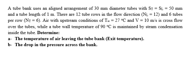 A tube bank uses an aligned arrangement of 30 mm diameter tubes with ST = SL = 50 mm
and a tube length of 1 m. There are 12 tube rows in the flow direction (NL = 12) and 6 tubes
per row (NT = 6). Air with upstream conditions of T = 27 °C and V = 10 m/s is cross flow
over the tubes, while a tube wall temperature of 90 °C is maintained by steam condensation
inside the tube. Determine:
a- The temperature of air leaving the tube bank (Exit temperature).
b- The drop in the pressure across the bank.
