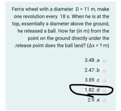 Ferris wheel with a diameter D = 11 m, make
one revolution every 18 s. When he is at the
top, essentially a diameter above the ground,
he released a ball. How far (in m) from the
point on the ground directly under the
release point does the ball land? (Ax = ? m)
3.48 .a
2.47.b
3.89.c
1.82 .d
2.9.e
