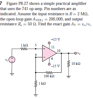 7 Figure P8.27 shows a simple practical amplifier
that uses the 741 op-amp. Pin numbers are as
indicated. Assume the input resistance is R=2 M2,
the open-loop gain Av(OL) = 200,000, and output
resistance R, = 50 2. Find the exact gain Ay = vo/vj.
+15 V
1 k2
ww
11
10
4
9.
Vị
10 k2
-15 V
100 k2
1 k2
