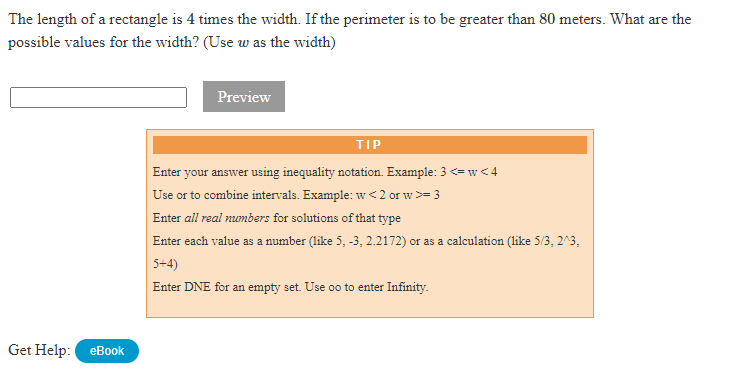 The length of a rectangle is 4 times the width. If the perimeter is to be greater than 80 meters. What are the
possible values for the width? (Use w as the width)
Preview
TIP
Enter your answer using inequality notation. Example: 3 <= w < 4
Use or to combine intervals. Example: w<2 or w>= 3
Enter all real numbers for solutions of that type
Enter each value as a number (like 5, -3, 2.2172) or as a calculation (like 5/3, 2^3,
5+4)
Enter DNE for an empty set. Use oo to enter Infinity.
Get Help:
еВook
