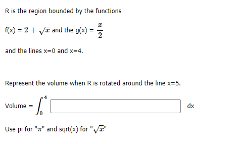 R is the region bounded by the functions
f(x) = 2 + ya and the g(x) =
2
and the lines x=0 and x=4.
Represent the volume when R is rotated around the line x=5.
Volume =
dx
Use pi for "T" and sgrt(x) for ",
VT"
