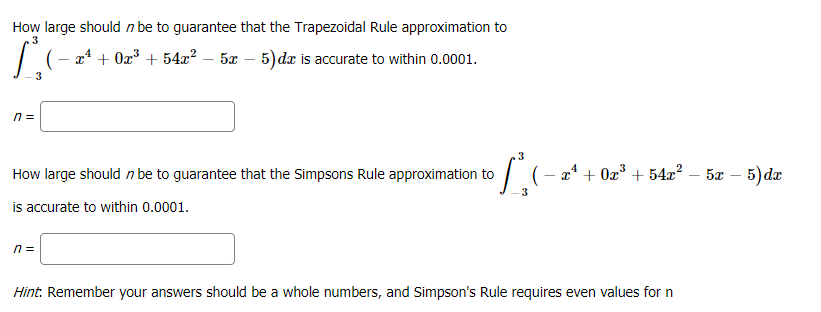 How large should n be to guarantee that the Trapezoidal Rule approximation to
.3
24 + Ox³ + 54æ? – 5x – 5) dæ is accurate to within 0.0001.
-
3
n =
.3
| (- a* + 0z° + 54x² – 5x – 5) da
5x – 5)dr
How large should n be to guarantee that the Simpsons Rule approximation to
is accurate to within 0.0001.
n =
Hint: Remember your answers should be a whole numbers, and Simpson's Rule requires even values for n

