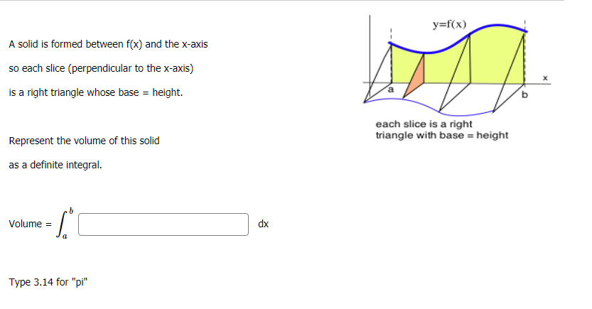 y=f(x)
A solid is formed between f(x) and the x-axis
so each slice (perpendicular to the x-axis)
is a right triangle whose base = height.
each slice is a right
triangle with base = height
Represent the volume of this solid
as a definite integral.
Volume =
dx
Type 3.14 for "pi"
