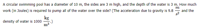 A circular swimming pool has a diameter of 10 m, the sides are 3 m high, and the depth of the water is 3 m. How much
m
work (in Joules) is required to pump all of the water over the side? (The acceleration due to gravity is 9.8
and the
kg
density of water is 1000
m3
