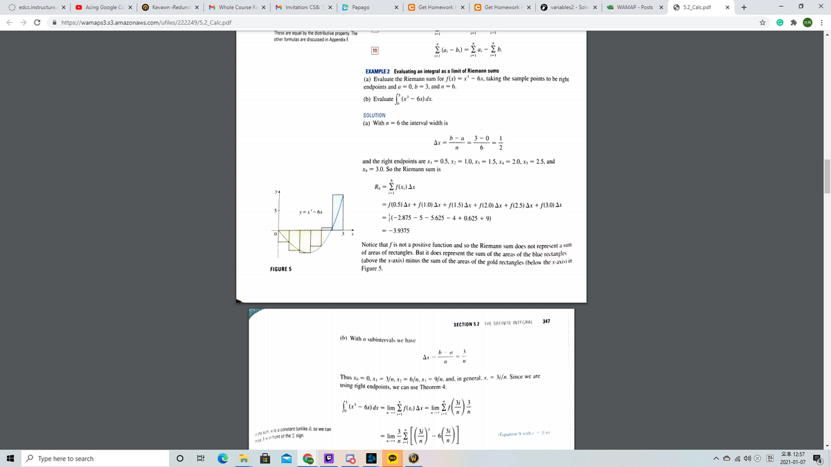O edcc.instructure. X
O Acing Google Co x
O Kevawn «Redund x
M Whole Course Re X
M Invitation: CS&
e Papago
C Get Homework E X
Get Homework
A variables2 - Solve X
A WAMAP - Posts x
5.2 Calc.pdf
+
A https://wamaps3.s3.amazonaws.com/ufiles/222249/5.2_Calc.pdf
These are equal by the distributive property. The
-1
other formulas are discussed in Appendix F.
11
(а, — b) —
E b.
a, -
EXAMPLE 2 Evaluating an integral as a limit of Riemann sums
(a) Evaluate the Riemann sum for f(x) = x' – 6.x, taking the sample points to be right
endpoints and a = 0, b = 3, and n = 6.
(b) Evaluate (:
x' - 6x) dx.
SOLUTION
(a) With n = 6 the interval width is
b - a
3 - 0
Ar =
%3D
6
2
and the right endpoints are x, = 0.5, r2 = 1.0, x; = 1.5, x, = 2.0, xs = 2.5, and
X, = 3.0. So the Riemann sum is
R, =
i-
= f(0.5) Ar + f(1.0) Ar + f(1.5) Ar + f(2.0) Ax + f(2.5) Ax + f(3.0) Ax
5
y =x'- 6x
= }(-2,875 – 5 – 5.625 – 4 + 0.625 + 9)
= -3.9375
Notice that f is not a positive function and so the Riemann sum does not represent a sum
of areas of rectangles. But it does represent the sum of the areas of the blue rectangles
(above the x-axis) minus the sum of the areas of the gold rectangles (below the x-axis) in
FIGURE 5
Figure 5.
347
SECTION 5.2 THE DEFINITE INTEGRAL
(b) With n subintervals we have
b - a
3
Thus Xp = 0, x, = 3/n, x, = 6/n, X= 9/n, and, in general, x, = 3i/n. Since we are
using right endpoints, we can use Theorem 4:
3i 3
[(r' - 6x) dx = lim E S(x,) Ax = lim
te sum, N is a constant (unlike
nve 3n in front of the E sign
so we can
= lim
Equation 9 withe
오후 12:57
P Type here to search
^O G ) O
2021-01-07
