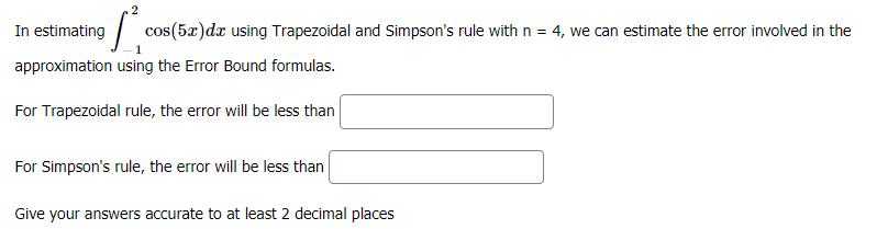 In estimating
cos(5x)dx using Trapezoidal and Simpson's rule with n = 4, we can estimate the error involved in the
approximation using the Error Bound formulas.
For Trapezoidal rule, the error will be less than
For Simpson's rule, the error will be less than
Give your answers accurate to at least 2 decimal places
