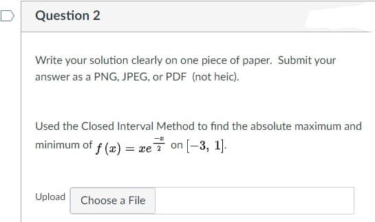 D
Question 2
Write your solution clearly on one piece of paper. Submit your
answer as a PNG, JPEG, or PDF (not heic).
Used the Closed Interval Method to find the absolute maximum and
minimum of f (x)
= xe? on [-3, 1].
Upload
Choose a File
