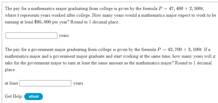 The pay for a mathematics major graduating from college is given by the formula P = 47, 400 + 2, 500t,
where t represents years worked after college. How many years would a mathematics major expect to work to be
earning at least $95, 000 per year? Round to 1 decimal place.
years
The pay for a government major graduating from college is given by the formula P = 42, 700 + 3, 100t. If a
mathematics major and a government major graduate and start working at the same time, how many years will it
take for the government major to earn at least the same amount as the mathematics major? Round to 1 decimal
place.
at least
years
Get Help: eBook
