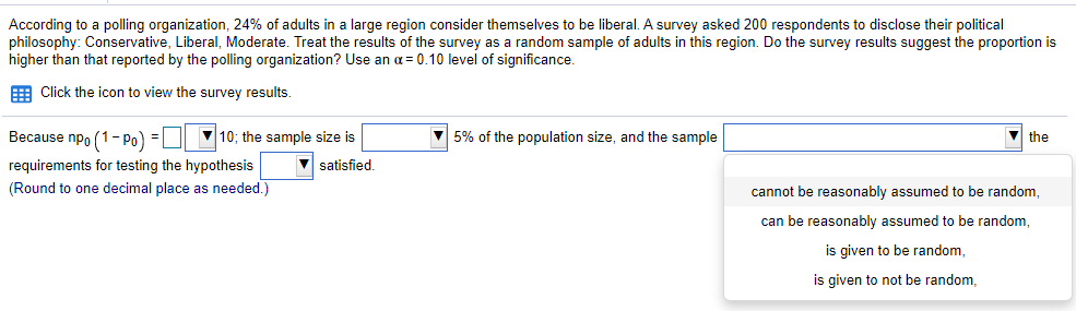 According to a polling organization, 24% of adults in a large region consider themselves to be liberal. A survey asked 200 respondents to disclose their political
philosophy: Conservative, Liberal, Moderate. Treat the results of the survey as a random sample of adults in this region. Do the survey results suggest the proportion is
higher than that reported by the polling organization? Use an a= 0.10 level of significance.
E Click the icon to view the survey results.
Because npo (1- Po) =
V 10; the sample size is
5% of the population size, and the sample
the
requirements for testing the hypothesis
V satisfied.
(Round to one decimal place as needed.)
cannot be reasonably assumed to be random,
can be reasonably assumed to be random,
is given to be random,
is given to not be random,
