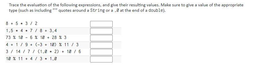 Trace the evaluation of the following expressions, and give their resulting values. Make sure to give a value of the appropriate
type (such as including "" quotes around a String or a .0 at the end of a double).
8 + 5 * 3 / 2
1.5 * 4 * 7 / 8 + 3,4
73 % 10
6 % 10 + 28 % 3
4 + 1/9 + (-3 + 10) % 11 / 3
3 / 14 / 7 / (1,0 * 2) + 10 / 6
10 % 11 + 4 / 3 * 1.0
