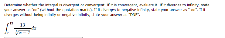 Determine whether the integral is divergent or convergent. If it is convergent, evaluate it. If it diverges to infinity, state
your answer as "oo" (without the quotation marks). If it diverges to negative infinity, state your answer as "-oo0". If it
diverges without being infinity or negative infinity, state your answer as "DNE".
13
13
-da
