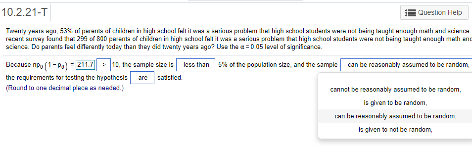 10.2.21-T
Question Help
Twenty years ago, 53% of parents of children in high school felt it was a serious problem that high school students were not being taught enough math and science.
recent survey found that 299 of 800 parents of children in high school felt it was a serious problem that high school students were not being taught enough math and
science. Do parents feel differently today than they did twenty years ago? Use the a = 0.05 level of significance.
Because npo (1- po) = 211.7 > 10, the sample size is less than 5% of the population size, and the sample can be reasonably assumed to be random,
the requirements for testing the hypothesis
are
satisfied.
(Round to one decimal place as needed.)
cannot be reasonably assumed to be random,
is given to be random,
can be reasonably assumed to be random,
is given to not be random,
