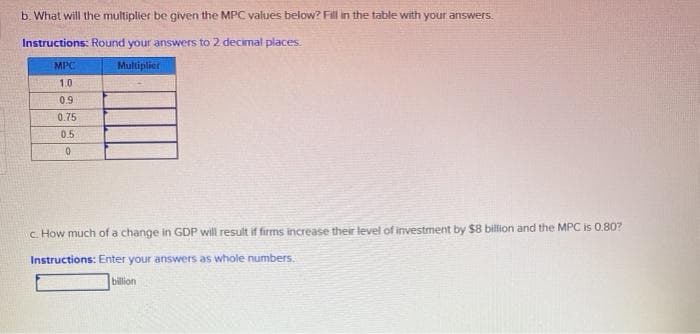 b. What will the multiplier be given the MPC values below? Fil in the table with your answers.
Instructions: Round your answers to 2 decimal places.
MPC
Multiplier
1.0
0.9
0.75
0.5
c How much ofa change in GDP will result
increase their level of investment by $8 billion and the MPC is 0.80?
Instructions: Enter your answers as whole numbers.
billion
