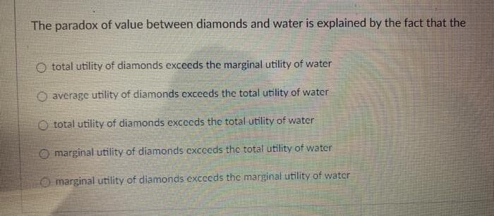 The paradox of value between diamonds and water is explained by the fact that the
total utility of diamonds excecds the marginal utility of water
average utility of diamonds exceeds the total utility of water
total utility of diamonds excecds the total utility of water
O marginal utility of diamonds excecds the total utility of water
O marginal utility of diamonds exceeds the marginal utility of water
