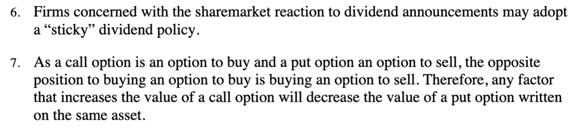 6. Firms concerned with the sharemarket reaction to dividend announcements may adopt
a “sticky" dividend policy.
7. As a call option is an option to buy and a put option an option to sell, the opposite
position to buying an option to buy is buying an option to sell. Therefore, any factor
that increases the value of a call option will decrease the value of a put option written
on the same asset.
