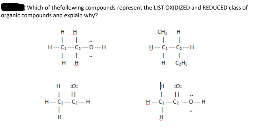 Which of thefollowing compounds represent the LIST OXIDIZED and REDUCED class of
organic compounds and explain why?
H H
CH3
H
H --- C1 --- C2 --- O --- H
H--- C --- C2 --- H
H
H
H
C2H5
H
:0:
:0:
H--- C1 --- C2 ---H
H--- C1 --- C2 ---0 --- H
H
H
:0 :
