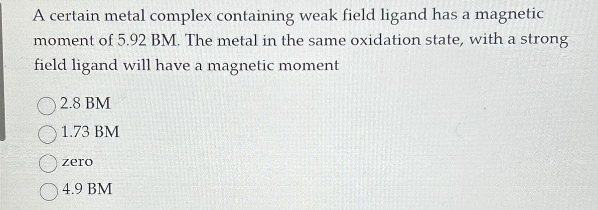 A certain metal complex containing weak field ligand has a magnetic
moment of 5.92 BM. The metal in the same oxidation state, with a strong
field ligand will have a magnetic moment
2.8 BM
1.73 BM
zer
4.9 BM