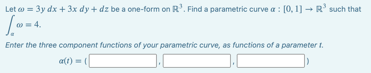 Let w = 3y dx + 3x dy + dz be a one-form on R³. Find a parametric curve a : [0, 1] → R³ such that
[Ⓡ
Enter the three component functions of your parametric curve, as functions of a parameter t.
@ = 4.
a(t)
=