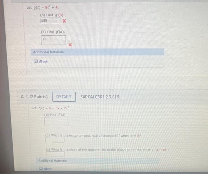 Let g(t) = 9t² + 4.
(a) Find g'(8).
580
x
(b) Find g'(a).
9
Additional Materials
eBook
2. [-/2 Points] DETAILS
x
Let f(x)=6-5x + 7x².
(a) Find (a)
(b) What is the instantaneous rate of change of whenx-87
Additional Materials
SAPCALCBR1 2.3.019.
(c) What is the slope of the tangent line to the graph of at the point (-4, 138)2
eBook