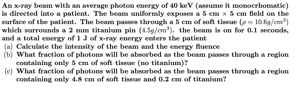 An x-ray beam with an average photon energy of 40 keV (assume it monocrhomatic)
is directed into a patient. The beam uniformly exposes a 5 cm × 5 cm field on the
surface of the patient. The beam passes through a 5 cm of soft tissue (p 10.6g/cm³)
which surrounds a 2 mm titanium pin (4.5g/cm³). the beam is on for 0.1 seconds,
and a total energy of 1 J of x-ray energy enters the patient
=
(a) Calculate the intensity of the beam and the energy fluence
(b) What fraction of photons will be absorbed as the beam passes through a region
containing only 5 cm of soft tissue (no titanium)?
(c) What fraction of photons will be absorbed as the beam passes through a region
containing only 4.8 cm of soft tissue and 0.2 cm of titanium?
