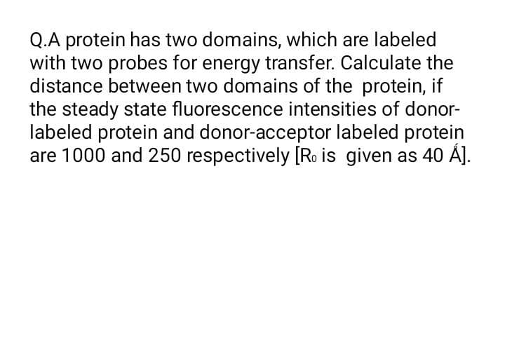 Q.A protein has two domains, which are labeled
with two probes for energy transfer. Calculate the
distance between two domains of the protein, if
the steady state fluorescence intensities of donor-
labeled protein and donor-acceptor labeled protein
are 1000 and 250 respectively [Ro is given as 40 Á].