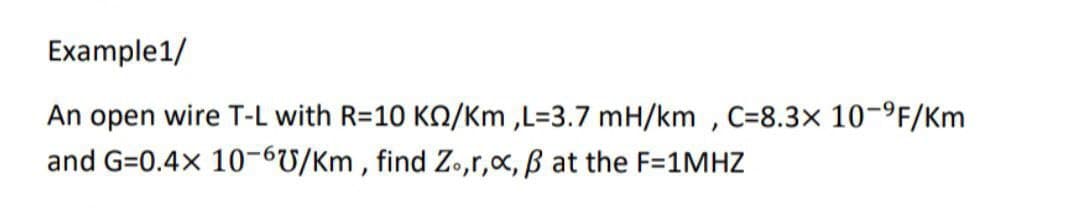 Example1/
An open wire T-L with R=10 K/Km,L=3.7 mH/km, C=8.3x 10-⁹F/Km
and G=0.4x 10-6U/Km, find Zo,r, x, ß at the F=1MHZ