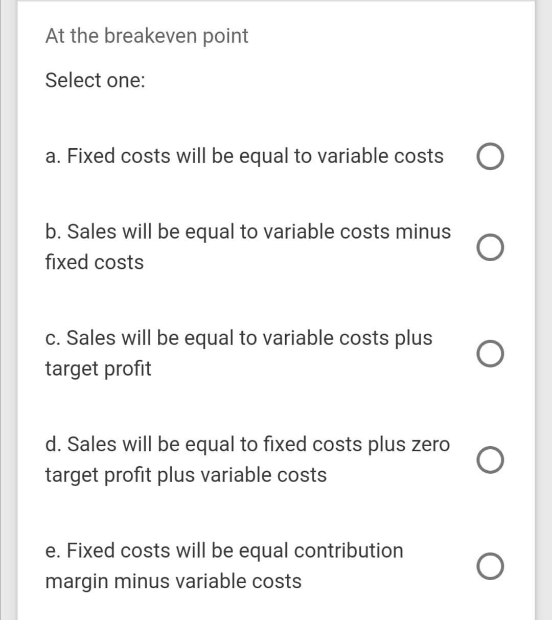 At the breakeven point
Select one:
a. Fixed costs will be equal to variable costs
b. Sales will be equal to variable costs minus
fixed costs
c. Sales will be equal to variable costs plus
target profit
d. Sales will be equal to fixed costs plus zero
target profit plus variable costs
e. Fixed costs will be equal contribution
margin minus variable costs
