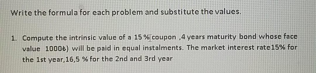 Write the formula for each problem and substitute the values.
1. Compute the intrinsic value of a 15 % coupon ,4 years maturity bond whose face
value 1000Ł) will be paid in equal instalments. The market interest rate15% for
the 1st year,16,5 % for the 2nd and 3rd year
