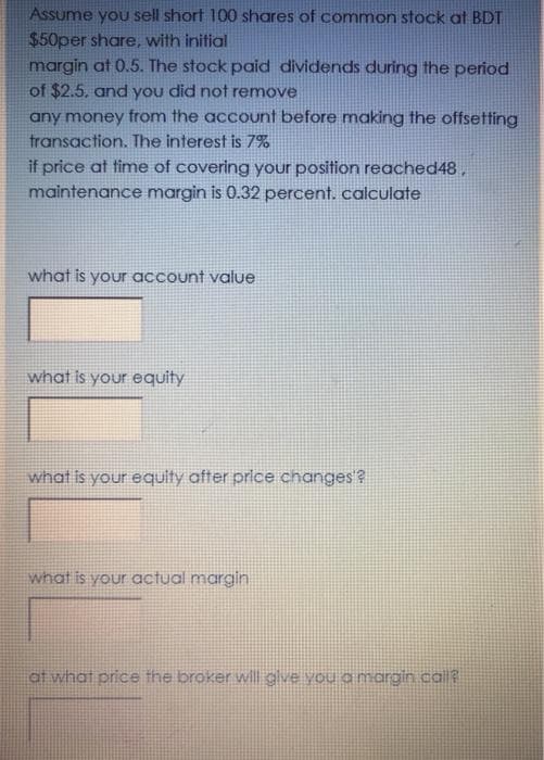 Assume you sell short 100 shares of common stock at BDT
$50per share, with initial
margin at 0.5. The stock paid dividends during the period
of $2.5. and you did not remnove
any money from the account before making the offsetting
transaction. The interest is 7%
if price at time of covering your position reached48,
maintenance margin is 0.32 percent. calculate
what is your account value
what is your equity
what is your equity after price changes'?
what is your actual margin
ot what price the broker wll glve you a margin cal?
