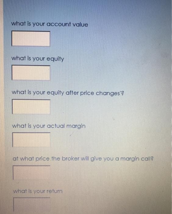 what is your account value
what is your equity
what is your equity after price changes'?
what is your actual margin
at what price the broker will gve you a margin call?
what is your return
