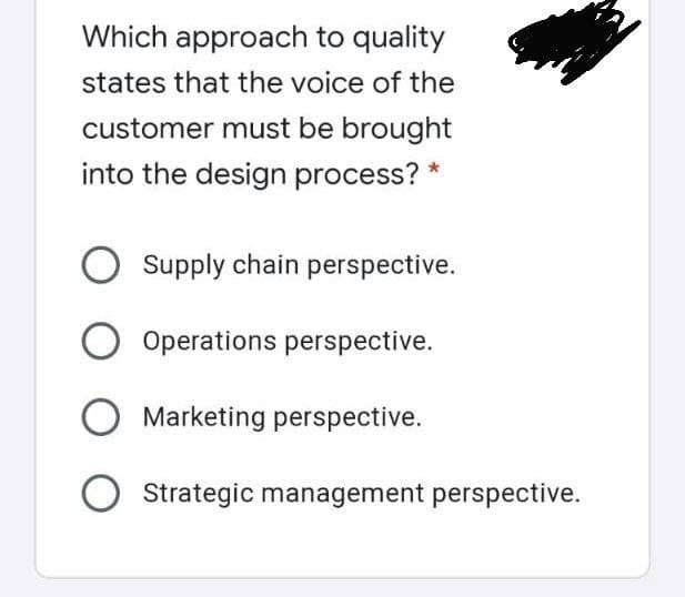 Which approach to quality
states that the voice of the
customer must be brought
into the design process? *
Supply chain perspective.
Operations perspective.
Marketing perspective.
Strategic management perspective.
