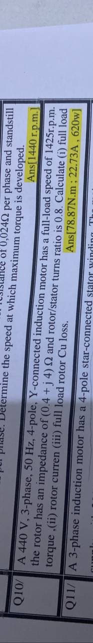 of 0,0242 per phase and standstill
etermine the speed at which maximum torque is developed.
Ans[1440 r.p.m.
A 440 V, 3-phase, 50 Hz, 4-pole, Y-connected induction motor has a full-load speed of 1425r.p.m.
the rotor has an impedance of (0.4 +j 4) 2 and rotor/stator turns ratio is 0.8. Calculate (i) full load
Ans[78.87N.m; 22.73A, 620w]
torque ,(ii) rotor curren (iii) full load rotor Cu loss.
Q11/ A 3-phase induction motor has a 4-pole star-connected stator winding Th
