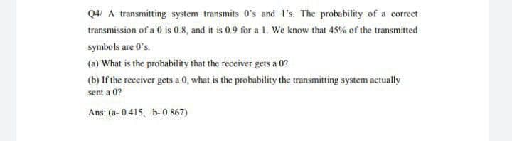 Q4/ A transmitting system transmits O's and l's. The probability of a correct
transmission of a 0 is 0.8, and it is 0.9 for al. We know that 45% of the transmitted
symbols are 0's.
(a) What is the probability that the receiver gets a 0?
(b) If the receiver gets a 0, what is the probability the transmitting system actually
sent a 0?
Ans: (a- 0.415, b- 0.867)
