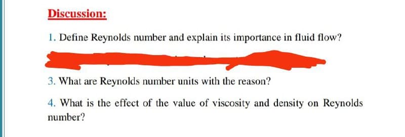 Discussion:
1. Define Reynolds number and explain its importance in fluid flow?
3. What are Reynolds number units with the reason?
4. What is the effect of the value of viscosity and density on Reynolds
number?
