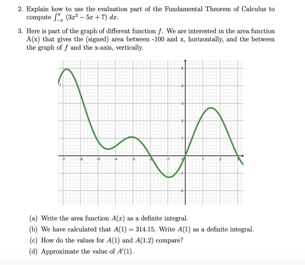 2. Explain how to use the evaluation part of the Fundamental Theorem of Calculus to
compute S", (3x² – 5x + 7) dx.
-
3. Here is part of the graph of different function f. We are interested in the area function
A(x) that gives the (signed) area between -100 and x, horizontally, and the between
the graph of f and the x-axis, vertically.
4
3
-7
-6
-5
-4
-3
2
-1
-2
(a) Write the area function A(x) as a definite integral.
(b) We have calculated that A(1) = 314.15. Write A(1) as a definite integral.
(c) How do the values for A(1) and A(1.2) compare?
(d) Approximate the value of A'(1).
