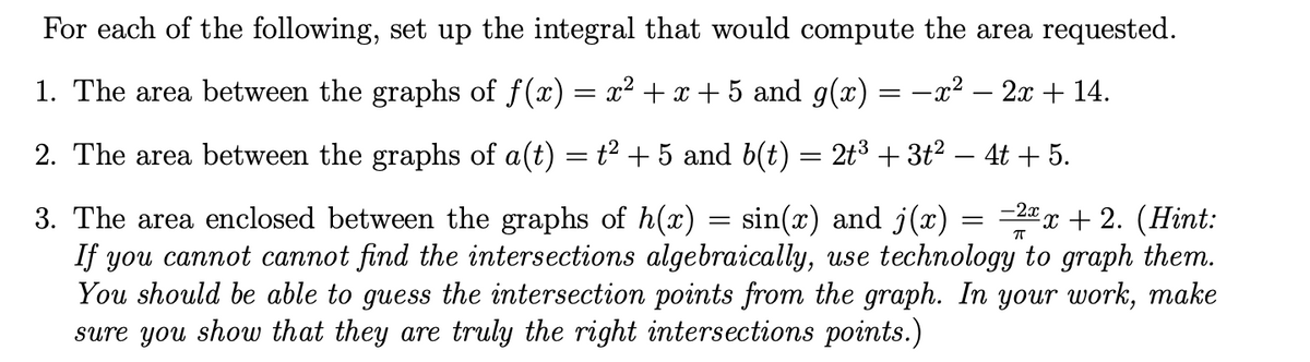 For each of the following, set up the integral that would compute the area requested.
1. The area between the graphs of f(x) = x² +x + 5 and g(x) = -x² – 2x + 14.
2. The area between the graphs of a(t) = t² + 5 and b(t) = 2t3 + 3t2 – 4t + 5.
=2 x + 2. (Hint:
-2x
3. The area enclosed between the graphs of h(x)
If you cannot cannot find the intersections algebraically, use technology to graph them.
You should be able to guess the intersection points from the graph. In your work, make
sure you show that they are truly the right intersections points.)
sin(x) and j(x)
