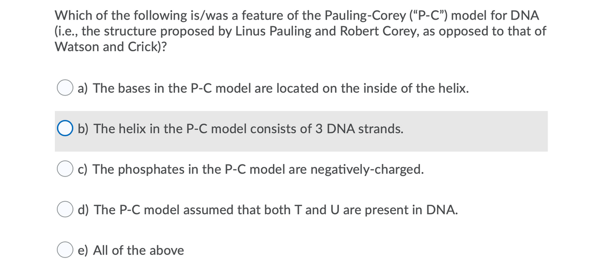 Which of the following is/was a feature of the Pauling-Corey (“P-C") model for DNA
(i.e., the structure proposed by Linus Pauling and Robert Corey, as opposed to that of
Watson and Crick)?
a) The bases in the P-C model are located on the inside of the helix.
b) The helix in the P-C model consists of 3 DNA strands.
c) The phosphates in the P-C model are negatively-charged.
d) The P-C model assumed that both T and U are present in DNA.
e) All of the above
