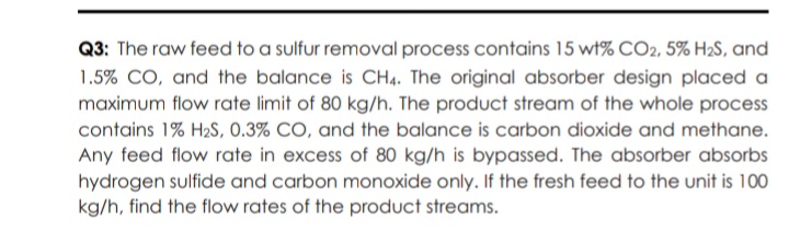 Q3: The raw feed to a sulfur removal process contains 15 wt% CO2, 5% H2S, and
1.5% CO, and the balance is CH4. The original absorber design placed a
maximum flow rate limit of 80 kg/h. The product stream of the whole process
contains 1% H2S, 0.3% CO, and the balance is carbon dioxide and methane.
Any feed flow rate in excess of 80 kg/h is bypassed. The absorber absorbs
hydrogen sulfide and carbon monoxide only. If the fresh feed to the unit is 100
kg/h, find the flow rates of the product streams.
