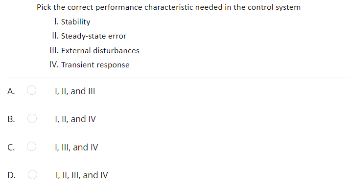 Pick the correct performance characteristic needed in the control system
I. Stability
II. Steady-state error
III. External disturbances
IV. Transient response
А.
I, II, and III
I, II, and IV
C.
I, II, and IV
D.
I, II, III, and IV
B.
