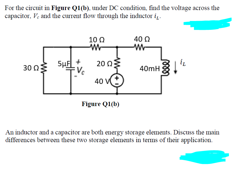 For the circuit in Figure Q1(b), under DC condition, find the voltage across the
capacitor, Ve and the current flow through the inductor i,.
10 Q
40 Q
5µF
20 Q
Vc
40 V
30 Ω
40mH
Figure Q1(b)
An inductor and a capacitor are both energy storage elements. Discuss the main
differences between these two storage elements in terms of their application.
