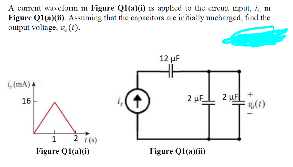 A current waveform in Figure Q1(a)(i) is applied to the circuit input, is, in
Figure Q1(a)(ii). Assuming that the capacitors are initially uncharged, find the
output voltage, v.(t).
12 μ
i, (mA) A
2 µFL 2 µF
¼(1)
+
16
is
1
2 t(s)
Figure Q1(a)(i)
Figure Q1(a)(ii)
