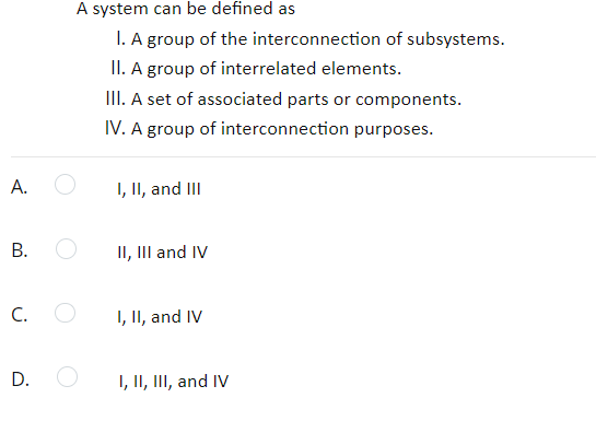 A system can be defined as
I. A group of the interconnection of subsystems.
II. A group of interrelated elements.
III. A set of associated parts or components.
IV. A group of interconnection purposes.
А.
I, II, and III
II, III and IV
C.
I, II, and IV
D.
I, II, II, and IV
B.
