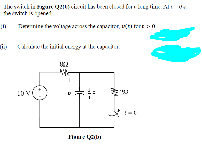 The switch in Figure Q2(b) circuit has been closed for a long time. At t = 0 s,
the switch is opened.
(i)
Determine the voltage across the capacitor, v(t) for t > 0.
(ii)
Calculate the initial energy at the capacitor.
+
10 V ("
t = 0
Figure Q2(b)
