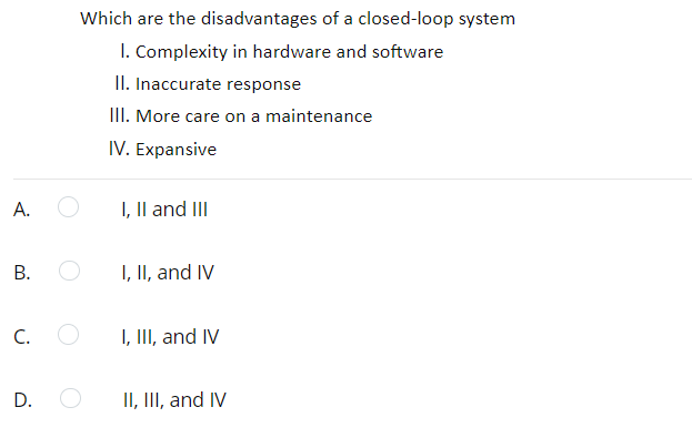 Which are the disadvantages of a closed-loop system
I. Complexity in hardware and software
II. Inaccurate response
III. More care on a maintenance
IV. Expansive
А.
I, Il and III
I, II, and IV
C.
I, III, and IV
D.
II, II, and IV
B.
