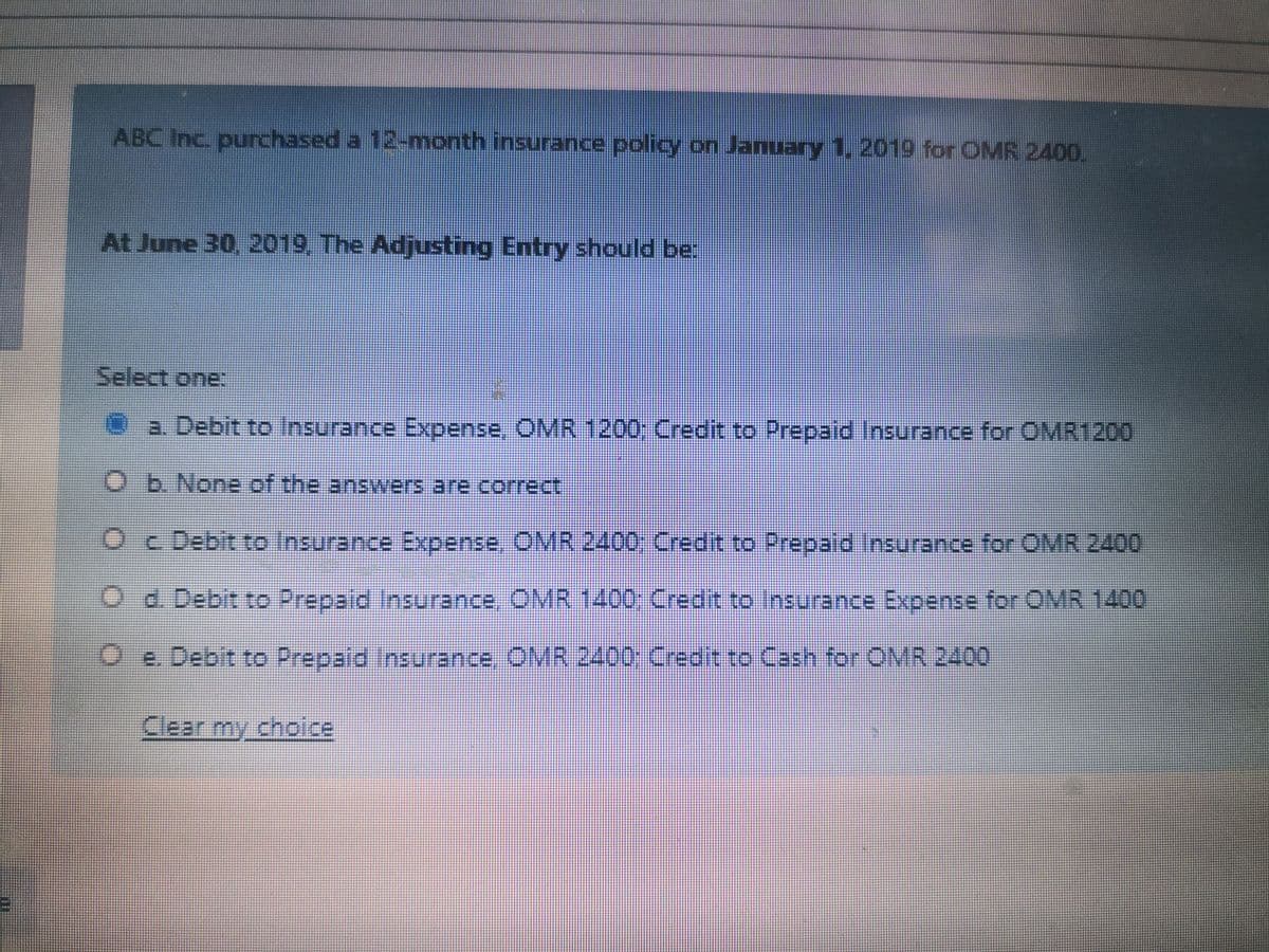 ABC Inc. purchased a 12-month insurance policy on January 1, 2019 for OMR 2400.
At June 30, 2019, The Adjusting Entry should be:
Select one:
Oa. Debit to Insurance Expense, OMR 1200; Credit to Prepaid Insurance for OMR1200
O b.None of the answers are correct
Oc Debit to Insurance Expense. OMR 2400; Credit to Prepaid Insurance for OMR 2400
O d. Debit to Prepaid Insurance, OMR 1400; Credit to Insurance Expense for OMR 1400
Oe. Debit to Prepaid Insurance, OMR 2400: Credit to Cash for OMR 2400
Clear my choice
