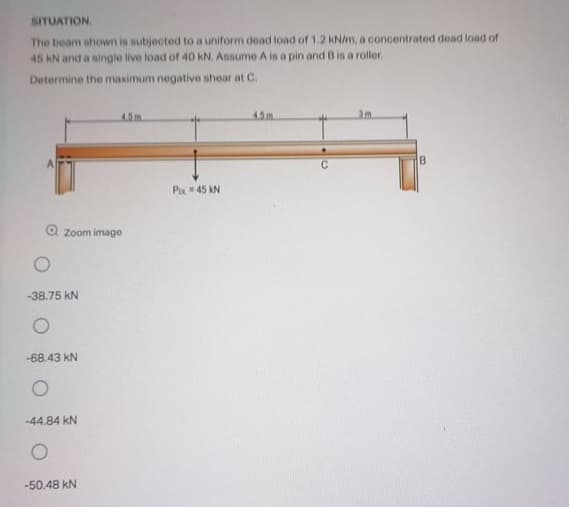 SITUATION.
The beam shown is subjected to a uniform dead load of 1.2 kN/m, a conceontrated dead load of
45 kN and a single live load of 40 kN. Assume A is a pin and B is a roller.
Determine the maximum negative shear at C.
4.5m.
4.5m
Pa 45 KN
O zoom image
-38.75 kN
-68.43 kN
-44.84 kN
-50.48 kN
