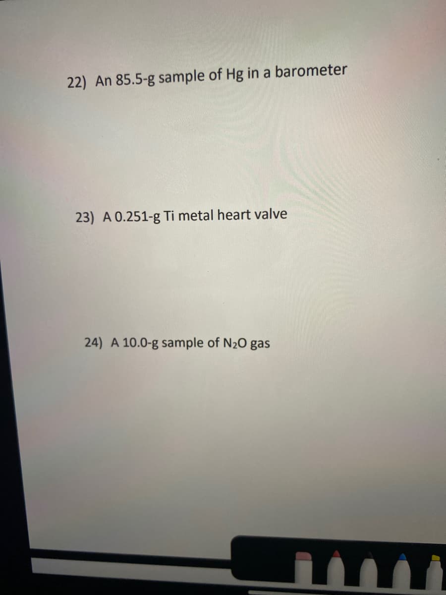 22) An 85.5-g sample of Hg in a barometer
23) A 0.251-g Ti metal heart valve
24) A 10.0-g sample of N20 gas
