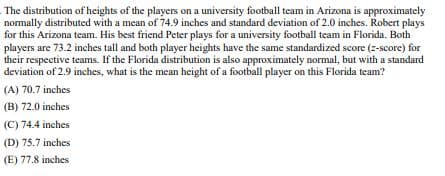 The distribution of heights of the players on a university football team in Arizona is approximately
normally distributed with a mean of 74.9 inches and standard deviation of 2.0 inches. Robert plays
for this Arizona team. His best friend Peter plays for a university football team in Florida. Both
players are 73.2 inches tall and both player heights have the same standardized score (z-score) for
their respective teams. If the Florida distribution is also approximately normal, but with a standard
deviation of 2.9 inches, what is the mean height of a football player on this Florida team?
(A) 70.7 inches
(B) 72.0 inches
(C) 74.4 inches
(D) 75.7 inches
(E) 77.8 inches