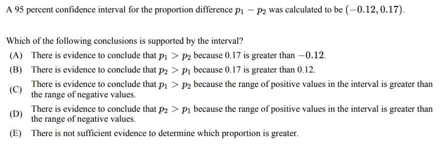 A 95 percent confidence interval for the proportion difference p₁ - p2 was calculated to be (-0.12, 0.17).
Which of the following conclusions is supported by the interval?
(A) There is evidence to conclude that p₁ > p2 because 0.17 is greater than -0.12.
(B) There is evidence to conclude that p2 > P₁ because 0.17 is greater than 0.12.
(C)
There is evidence to conclude that p₁ > p2 because the range of positive values in the interval is greater than
the range of negative values.
(D)
(E)
There is evidence to conclude that p2 > P₁ because the range of positive values in the interval is greater than
the range of negative values.
There is not sufficient evidence to determine which proportion is greater.